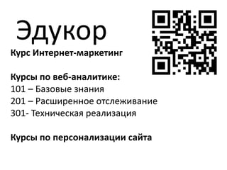 Курс Интернет-маркетинг
Курсы по веб-аналитике:
101 – Базовые знания
201 – Расширенное отслеживание
301- Техническая реализация
Курсы по персонализации сайта
Эдукор
 