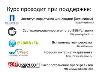 Курс проходит при поддержке:
Институт маркетинга Финляндии (Хельсинки)
http://markinst.fi
Сертифицированное агентство ВЕБ-Галактик
http://webgalactic.ru
Вся контекстная реклама
http://elama.ru
Новости интернет-маркетинга
http://www.seonews.ru
Распространение пресс-релизов
http://www.b2blogger.com
 