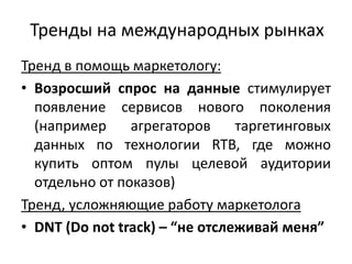 Тренды на международных рынках
Тренд в помощь маркетологу:
• Возросший спрос на данные стимулирует
появление сервисов нового поколения
(например агрегаторов таргетинговых
данных по технологии RTB, где можно
купить оптом пулы целевой аудитории
отдельно от показов)
Тренд, усложняющие работу маркетолога
• DNT (Do not track) – “не отслеживай меня”
 