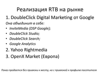 Реализация RTB на рынке
1. DoubleClick Digital Marketing от Google
Она объединит в себе:
• InviteMedia (DSP Google);
• DoubleClick Studio;
• DoubleClick Search;
• Google Analytics
2. Yahoo Rightmedia
3. OpenX Market (Европа)
Показ продается без привязки к месту, но с привязкой к профилю посетителя
 