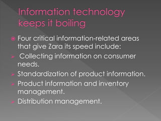  Four critical information-related areas 
that give Zara its speed include: 
 Collecting information on consumer 
needs. 
 Standardization of product information. 
 Product information and inventory 
management. 
 Distribution management. 
 
