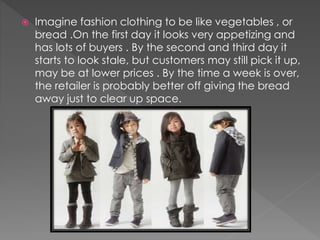  Imagine fashion clothing to be like vegetables , or 
bread .On the first day it looks very appetizing and 
has lots of buyers . By the second and third day it 
starts to look stale, but customers may still pick it up, 
may be at lower prices . By the time a week is over, 
the retailer is probably better off giving the bread 
away just to clear up space. 
 