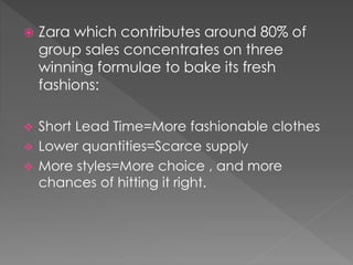  Zara which contributes around 80% of 
group sales concentrates on three 
winning formulae to bake its fresh 
fashions: 
 Short Lead Time=More fashionable clothes 
 Lower quantities=Scarce supply 
 More styles=More choice , and more 
chances of hitting it right. 
 