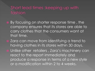  By focusing on shorter response time , the 
company ensures that its stores are able to 
carry clothes that the consumers want at 
that time. 
 Zara can move from identifying a trend to 
having clothes in its stores within 30 days. 
 Unlike other retailers , Zara’s machinery can 
react to the report immediately and 
produce a response in terms of a new style 
or a modification within 2 to 4 weeks. 
 