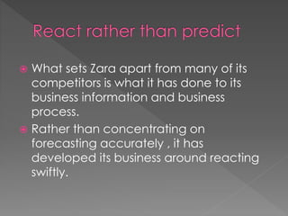  What sets Zara apart from many of its 
competitors is what it has done to its 
business information and business 
process. 
 Rather than concentrating on 
forecasting accurately , it has 
developed its business around reacting 
swiftly. 
 