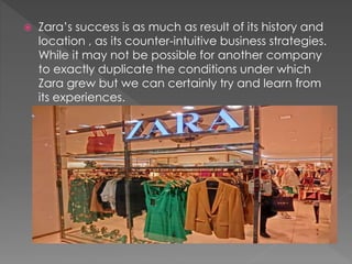  Zara’s success is as much as result of its history and 
location , as its counter-intuitive business strategies. 
While it may not be possible for another company 
to exactly duplicate the conditions under which 
Zara grew but we can certainly try and learn from 
its experiences. 
 