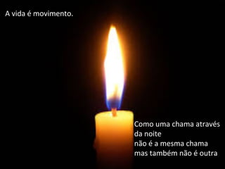 A	
  vida	
  é	
  movimento.	
  
	
  	
  
Como	
  uma	
  chama	
  através	
  
da	
  noite	
  
não	
  é	
  a	
  mesma	
  chama	
  	
  
mas	
  também	
  não	
  é	
  outra	
  
	
  
 