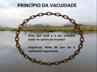  	
  PRINCÍPIO	
  DA	
  VACUIDADE	
  
	
  
Acha	
   que	
   você	
   e	
   o	
   seu	
   trabalho	
  
estão	
  no	
  centro	
  do	
  mundo?	
  
	
  
Engana-­‐se.	
   Nada	
   do	
   que	
   faz	
   é	
  
realmente	
  importante.	
  
	
  
 