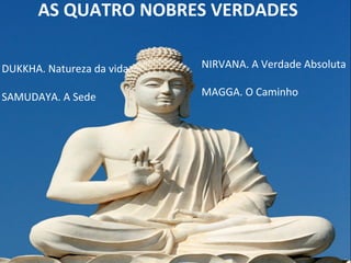 AS	
  QUATRO	
  NOBRES	
  VERDADES	
  
	
  DUKKHA.	
  Natureza	
  da	
  vida	
  
	
  SAMUDAYA.	
  A	
  Sede	
  
NIRVANA.	
  A	
  Verdade	
  Absoluta	
  
	
  
MAGGA.	
  O	
  Caminho	
  
 