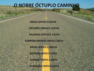 O	
  NOBRE	
  ÓCTUPLO	
  CAMINHO	
  
	
  	
  	
  	
  	
  	
  	
  	
  	
  	
  	
  	
  	
  	
  	
  	
  	
  	
  	
  	
  	
  	
  	
  	
  	
  	
  	
  	
  	
  	
  (O	
  CAMINHO	
  DO	
  MEIO)	
  
	
  
	
  
	
  
IDEIAS	
  CERTAS	
  E	
  JUSTAS	
  
	
  
	
  DECISÕES	
  CERTAS	
  E	
  JUSTAS	
  
	
  
	
  PALAVRAS	
  CERTAS	
  E	
  JUSTAS	
  
	
  
	
  COMPORTAMENTO	
  CERTO	
  E	
  JUSTO	
  
	
  
	
  MEIOS	
  CERTOS	
  E	
  JUSTOS	
  
	
  
	
  ESFORÇO	
  CERTO	
  E	
  JUSTO	
  
	
  
	
  ATENÇÃO	
  CERTA	
  E	
  JUSTA	
  
	
  
	
  AVALIAÇÃO	
  CERTA	
  E	
  JUSTA	
  
	
  
 