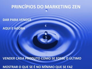 PRINCÍPIOS	
  DO	
  MARKETING	
  ZEN	
  
DAR	
  PARA	
  VENDER	
  
	
  
AQUI	
  E	
  AGORA	
  
	
  
	
  
	
  
	
  
	
  
	
  
VENDER	
  CADA	
  PRODUTO	
  COMO	
  SE	
  FOSSE	
  O	
  ÚLTIMO	
  
	
  
MOSTRAR	
  O	
  QUE	
  SE	
  É	
  NO	
  MÍNIMO	
  QUE	
  SE	
  FAZ	
  
 
