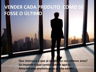  
	
  
VENDER	
  CADA	
  PRODUTO	
  	
  COMO	
  SE	
  
FOSSE	
  O	
  ÚLTIMO	
  
	
  
	
  
	
  
	
  
Que	
  interessa	
  o	
  que	
  já	
  vendemos	
  nos	
  úl-mos	
  anos?	
  
Só	
  importa	
  o	
  que	
  vamos	
  vender	
  agora!	
  
Amanhã	
  este	
  produto	
  pode	
  já	
  não	
  exis-r!	
  
 