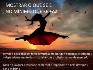 MOSTRAR	
  O	
  QUE	
  SE	
  É	
  	
  
NO	
  MÍNIMO	
  QUE	
  SE	
  FAZ	
  
Temos	
  a	
  obrigação	
  de	
  fazer	
  sempre	
  o	
  melhor	
  que	
  podemos	
  e	
  sabemos	
  
independentemente	
  das	
  circunstâncias	
  proﬁssionais	
  ou	
  de	
  mercado	
  
	
  
Toda	
  e	
  qualquer	
  acQvidade	
  comercial	
  é	
  importante	
  e	
  nela	
  devemos	
  
dar	
  o	
  máximo	
  
 