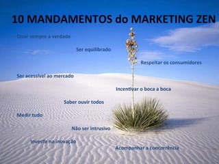 10	
  MANDAMENTOS	
  do	
  MARKETING	
  ZEN	
  
	
   	
  
Dizer	
  sempre	
  a	
  verdade	
  
	
  
	
  	
  	
  	
  	
  	
  	
  	
  	
  	
  	
  	
  	
  	
  	
  	
  	
  	
  	
  	
  	
  	
  	
  	
  	
  	
  	
  	
  	
  	
  	
  	
  	
  	
  	
  	
  	
  	
  	
  	
  	
  	
  	
  	
  	
  	
  	
  	
  Ser	
  equilibrado	
  
	
  
	
  	
  	
  	
  	
  	
  	
  	
  	
  	
  	
  	
  	
  	
  	
  	
  	
  	
  	
  	
  	
  	
  	
  	
  	
  	
  	
  	
  	
  	
  	
  	
  	
  	
  	
  	
  	
  	
  	
  	
  	
  	
  	
  	
  	
  	
  	
  	
  	
  	
  	
  	
  	
  	
  	
  	
  	
  	
  	
  	
  	
  	
  	
  	
  	
  	
  	
  	
  	
  	
  	
  	
  	
  	
  	
  	
  	
  	
  	
  	
  	
  	
  	
  	
  	
  	
  	
  	
  	
  	
  	
  	
  	
  	
  	
  	
  	
  	
  	
  	
  Respeitar	
  os	
  consumidores	
  
	
  
Ser	
  acessível	
  ao	
  mercado	
  
	
  
	
  	
  	
  	
  	
  	
  	
  	
  	
  	
  	
  	
  	
  	
  	
  	
  	
  	
  	
  	
  	
  	
  	
  	
  	
  	
  	
  	
  	
  	
  	
  	
  	
  	
  	
  	
  	
  	
  	
  	
  	
  	
  	
  	
  	
  	
  	
  	
  	
  	
  	
  	
  	
  	
  	
  	
  	
  	
  	
  	
  	
  	
  	
  	
  	
  	
  	
  	
  	
  	
  	
  	
  	
  	
  	
  	
  	
  	
  	
  	
  Incen-var	
  o	
  boca	
  a	
  boca	
  
	
  
	
  	
  	
  	
  	
  	
  	
  	
  	
  	
  	
  	
  	
  	
  	
  	
  	
  	
  	
  	
  	
  	
  	
  	
  	
  	
  	
  	
  	
  	
  	
  	
  	
  	
  	
  	
  	
  	
  Saber	
  ouvir	
  todos	
  
	
  
Medir	
  tudo	
  
	
  
	
  	
  	
  	
  	
  	
  	
  	
  	
  	
  	
  	
  	
  	
  	
  	
  	
  	
  	
  	
  	
  	
   	
   	
   	
  Não	
  ser	
  intrusivo	
  	
  
	
  
	
  	
  	
  	
  	
  	
  	
  	
  	
  	
  	
  Inves-r	
  na	
  inovação	
  	
  	
  	
  	
  	
  	
  	
  	
  	
  	
  	
  
	
   	
   	
   	
   	
   	
   	
   	
   	
  Acompanhar	
  a	
  concorrência	
  
	
  
 