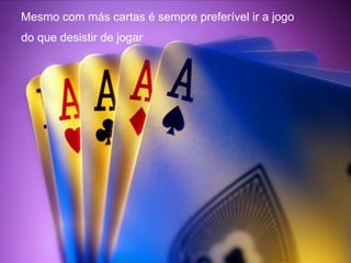 Mesmo com más cartas é sempre preferível ir a jogo
do que desistir de jogar
 