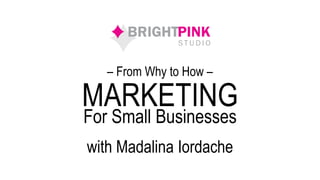 MARKETING
with Madalina Iordache
For Small Businesses
– From Why to How –
 