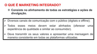 O QUE É MARKETING INTEGRADO?
 Consiste no alinhamento de todas as estratégias e ações de
divulgação.
 Diversos canais de comunicação com o público (digitais e offline);
 Todos esses meios devem estar alinhados (oferecer uma
experiência de qualidade e similar ao consumidor).
 Deve transmitir os seus valores e apresentar uma mensagem de
maneira consistente em todas as plataformas utilizadas.
 