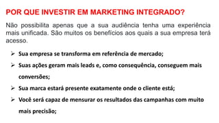 Não possibilita apenas que a sua audiência tenha uma experiência
mais unificada. São muitos os benefícios aos quais a sua empresa terá
acesso.
POR QUE INVESTIR EM MARKETING INTEGRADO?
 Sua empresa se transforma em referência de mercado;
 Suas ações geram mais leads e, como consequência, conseguem mais
conversões;
 Sua marca estará presente exatamente onde o cliente está;
 Você será capaz de mensurar os resultados das campanhas com muito
mais precisão;
 