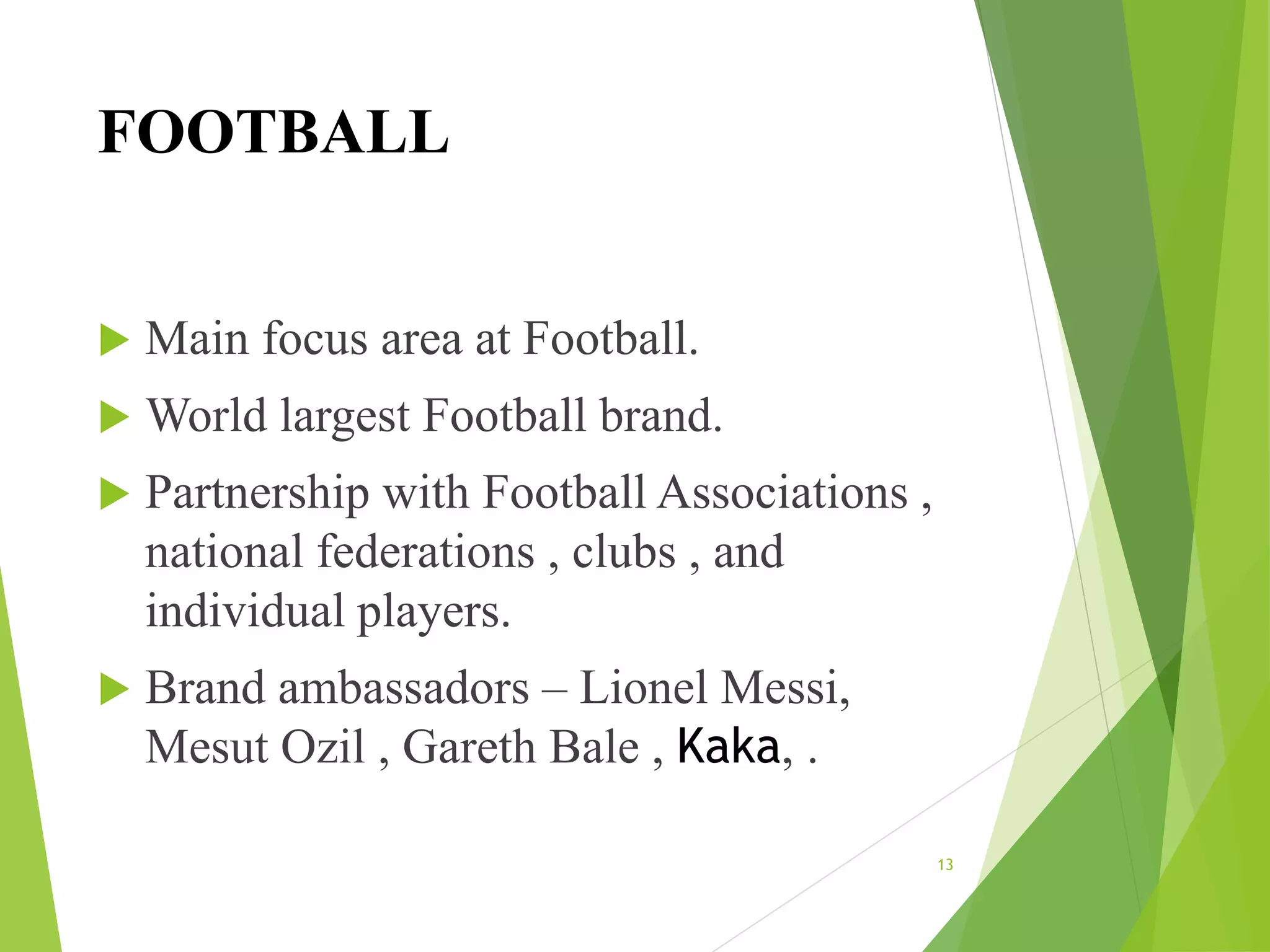 FOOTBALL
 Main focus area at Football.
 World largest Football brand.
 Partnership with Football Associations ,
national federations , clubs , and
individual players.
 Brand ambassadors – Lionel Messi,
Mesut Ozil , Gareth Bale , Kaka, .
13
 