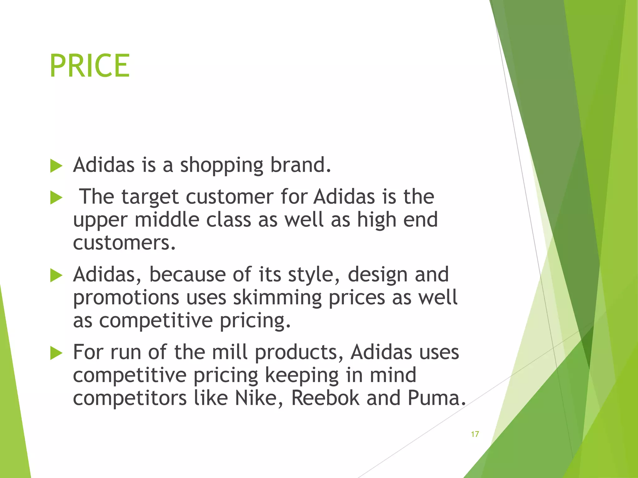 PRICE
 Adidas is a shopping brand.
 The target customer for Adidas is the
upper middle class as well as high end
customers.
 Adidas, because of its style, design and
promotions uses skimming prices as well
as competitive pricing.
 For run of the mill products, Adidas uses
competitive pricing keeping in mind
competitors like Nike, Reebok and Puma.
17
 