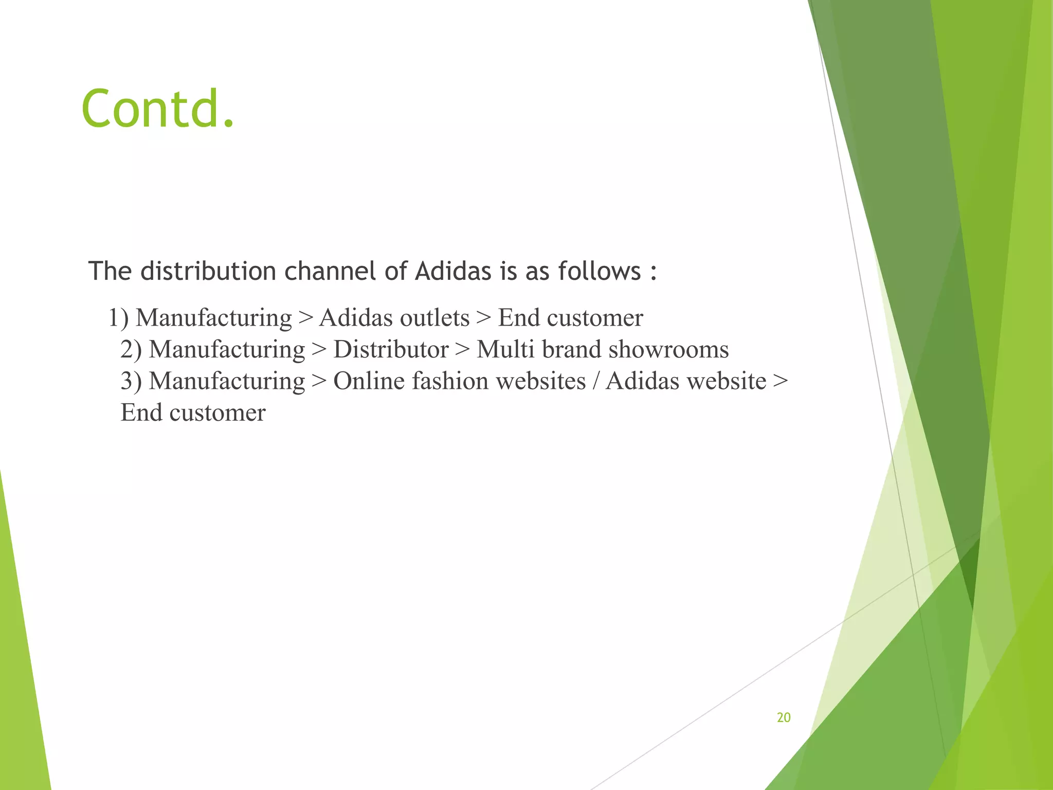 Contd.
The distribution channel of Adidas is as follows :
1) Manufacturing > Adidas outlets > End customer
2) Manufacturing > Distributor > Multi brand showrooms
3) Manufacturing > Online fashion websites / Adidas website >
End customer
20
 