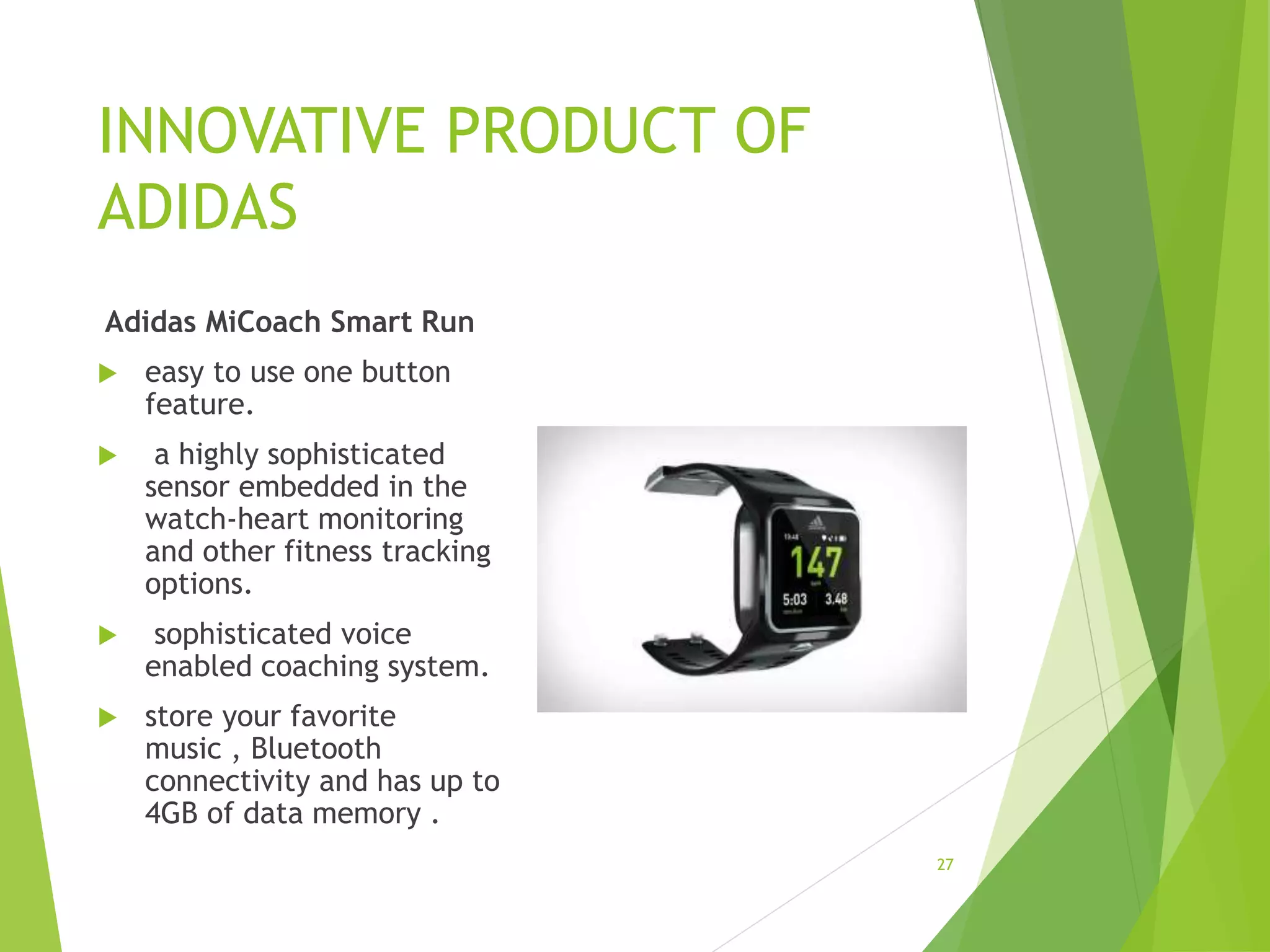 INNOVATIVE PRODUCT OF
ADIDAS
Adidas MiCoach Smart Run
 easy to use one button
feature.
 a highly sophisticated
sensor embedded in the
watch-heart monitoring
and other fitness tracking
options.
 sophisticated voice
enabled coaching system.
 store your favorite
music , Bluetooth
connectivity and has up to
4GB of data memory .
27
 