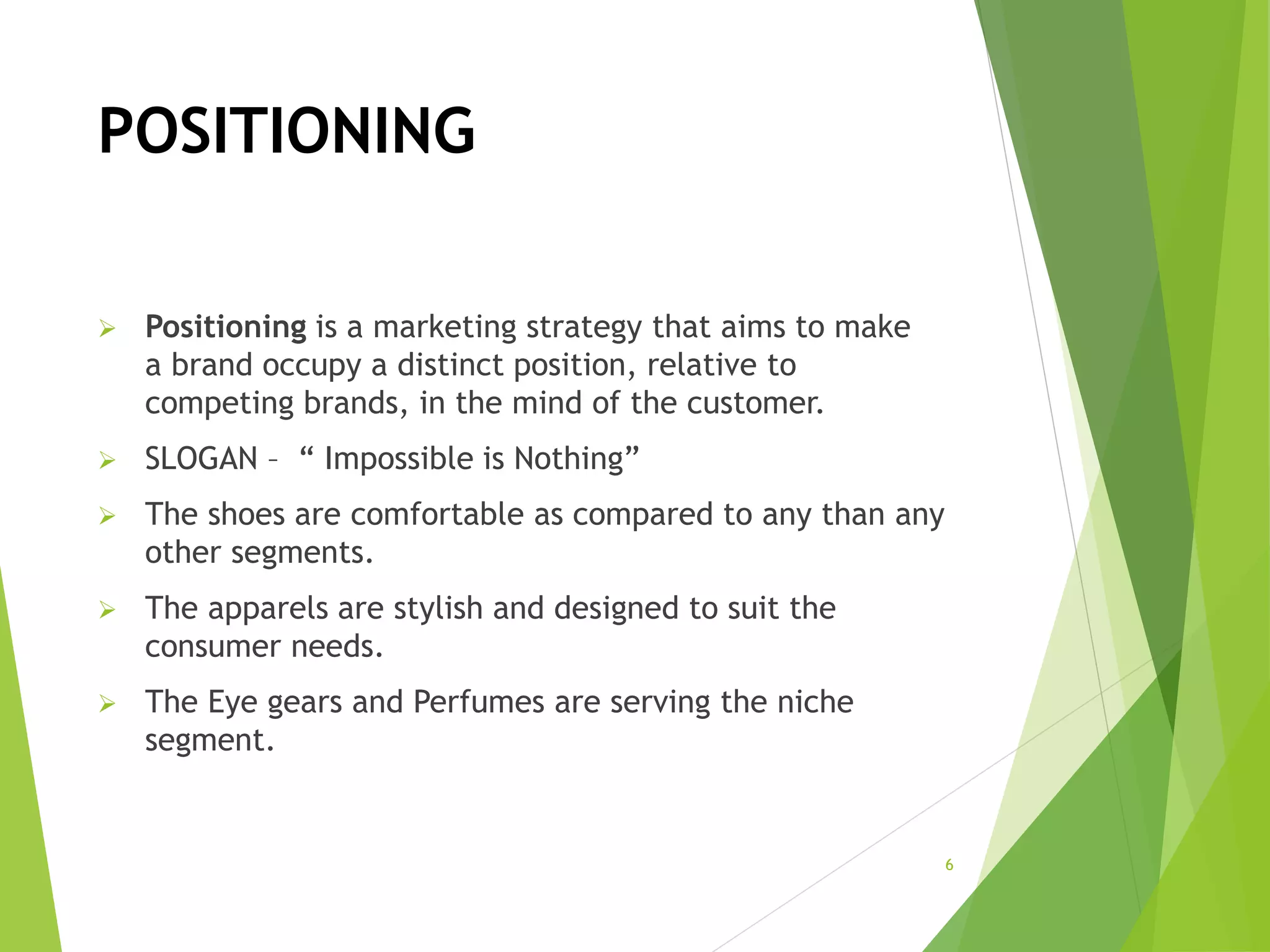 POSITIONING
 Positioning is a marketing strategy that aims to make
a brand occupy a distinct position, relative to
competing brands, in the mind of the customer.
 SLOGAN – “ Impossible is Nothing”
 The shoes are comfortable as compared to any than any
other segments.
 The apparels are stylish and designed to suit the
consumer needs.
 The Eye gears and Perfumes are serving the niche
segment.
6
 