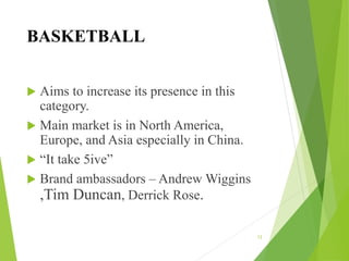 BASKETBALL
 Aims to increase its presence in this
category.
 Main market is in North America,
Europe, and Asia especially in China.
 “It take 5ive”
 Brand ambassadors – Andrew Wiggins
,Tim Duncan, Derrick Rose.
12
 