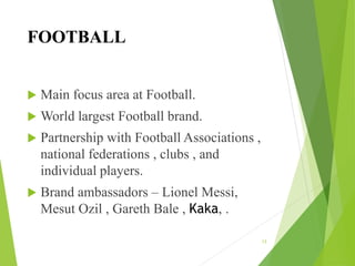 FOOTBALL
 Main focus area at Football.
 World largest Football brand.
 Partnership with Football Associations ,
national federations , clubs , and
individual players.
 Brand ambassadors – Lionel Messi,
Mesut Ozil , Gareth Bale , Kaka, .
13
 