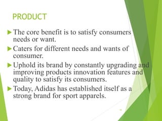 PRODUCT
The core benefit is to satisfy consumers
needs or want.
Caters for different needs and wants of
consumer.
Uphold its brand by constantly upgrading and
improving products innovation features and
quality to satisfy its consumers.
Today, Adidas has established itself as a
strong brand for sport apparels.
16
 