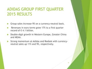ADIDAS GROUP FIRST QUARTER
2015 RESULTS
 Group sales increase 9% on a currency-neutral basis.
 Revenues in euro terms grow 17% to a first quarter
record of € 4.1 billion.
 Double-digit growth in Western Europe, Greater China
and MEAA.
 Strong momentum at Adidas and Reebok with currency-
neutral sales up 11% and 9%, respectively.
26
 
