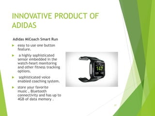 INNOVATIVE PRODUCT OF
ADIDAS
Adidas MiCoach Smart Run
 easy to use one button
feature.
 a highly sophisticated
sensor embedded in the
watch-heart monitoring
and other fitness tracking
options.
 sophisticated voice
enabled coaching system.
 store your favorite
music , Bluetooth
connectivity and has up to
4GB of data memory .
27
 