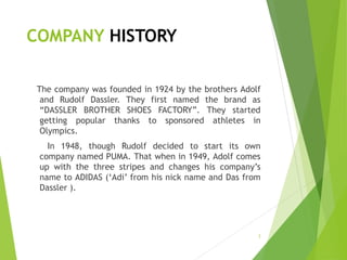 COMPANY HISTORY
The company was founded in 1924 by the brothers Adolf
and Rudolf Dassler. They first named the brand as
“DASSLER BROTHER SHOES FACTORY”. They started
getting popular thanks to sponsored athletes in
Olympics.
In 1948, though Rudolf decided to start its own
company named PUMA. That when in 1949, Adolf comes
up with the three stripes and changes his company’s
name to ADIDAS (‘Adi’ from his nick name and Das from
Dassler ).
3
 