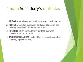 4 main Subsidiary’s of Adidas
1. ADIDAS, which is present in clothes as well as footwear.
2. REEBOK which has overtaken Adidas and is one of the
leading subsidiary’s in the Adidas group.
3. ROCKPOT which specializes in outdoor footwear,
apparel’s and accessories.
4. TAYLORMADE-ADIDAS made which is focused on golfing
clothes, equipment etc.
4
 