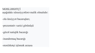 MƏSLƏHƏTÇİ
aşağıdakı xüsusiyyətlərə malik olmalıdır:
-əla ünsiyyət bacarıqları;
-prezentativ xarici görünüşü
-gözəl natiqlik bacarığı
-inandırmaq bacarığı
-məsləhətçi işləmək arzusu
 