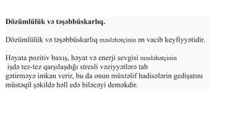 Dözümlülük və təşəbbüskarlıq.
Dözümlülük və təşəbbüskarlıq məsləhətçinin ən vacib keyfiyyətidir.
Həyata pozitiv baxış, həyat və enerji sevgisi məsləhətçinin
işdə tez-tez qarşılaşdığı stresli vəziyyətlərə tab
gətirməyə imkan verir, bu da onun müxtəlif hadisələrin gedişatını
müstəqil şəkildə həll edə biləcəyi deməkdir.
 