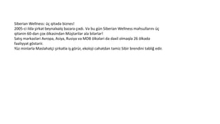 Siberian Wellness: üç qitədə biznes!
2005-ci ildə şirkət beynəlxalq bazara çıxdı. Və bu gün Siberian Wellness məhsullarını üç
qitənin 60-dan çox ölkəsindən Müştərilər ala bilərlər!
Satış mərkəzləri Avropa, Asiya, Rusiya və MDB ölkələri də daxil olmaqla 26 ölkədə
fəaliyyət göstərir.
Yüz minlərlə Məsləhətçi şirkətlə iş görür, ekoloji cəhətdən təmiz Sibir brendini təbliğ edir.
 