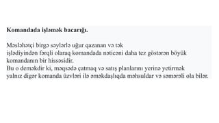 Komandada işləmək bacarığı.
Məsləhətçi birgə səylərlə uğur qazanan və tək
işlədiyindən fərqli olaraq komandada nəticəni daha tez göstərən böyük
komandanın bir hissəsidir.
Bu o deməkdir ki, məqsədə çatmaq və satış planlarını yerinə yetirmək
yalnız digər komanda üzvləri ilə əməkdaşlıqda məhsuldar və səmərəli ola bilər.
 