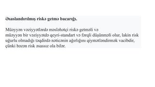 Əsaslandırılmış riskə getmə bacarığı.
Müəyyən vəziyyətlərdə məsləhətçi riskə getməli və
müəyyən bir vəziyyətdə qeyri-standart və fərqli düşünməli olur, lakin risk
uğurlu olmadığı təqdirdə nəticənin ağırlığını qiymətləndirmək vacibdir,
çünki bəzən risk əsassız ola bilər.
 