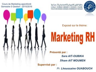 Présenté par :
Sara AIT-OUBIKA
Ilham AIT MOUMEN
Supervisé par :
Pr. Lhoussaine OUABOUCH
Exposé sur le thème:
Cours de Marketing approfondi
3ème Année Gestion – FSJES Agadir 2015/2016
 