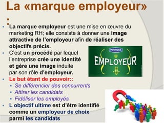 La «marque employeur»
: La marque employeur est une mise en œuvre du
marketing RH; elle consiste à donner une image
attractive de l’employeur afin de réaliser des
objectifs précis.
 C’est un procédé par lequel
l’entreprise crée une identité
et gère une image induite
par son rôle d’employeur.
 Le but étant de pouvoir::
 Se différencier des concurrents
 Attirer les candidats
 Fidéliser les employés
 L objectif ultime est d’être identifié
comme un employeur de choix
parmi les candidats
 