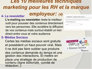 4- La newsletter
L’e-mailing ou newsletter reste le meilleur
outil pour pousser des contenus directement
vers les personnes. Elle accélère la diffusion
de vos contenus mais surtout établit un lien
direct entre vous et votre audience
5- Médias Sociaux
Certes les médias sociaux sont gratuits
et possèdent un haut pouvoir viral. Mais
il ne doit pas faire oublier que produire
des contenus demande du temps et une
gestion des interactions. Et mettre en
place une stratégie de production de
contenu (ligne éditoriale, comité de
rédaction..)
Les 10 meilleures techniques
marketing pour les RH et la marque
employeur: (4)
 