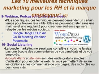 9- Webinar, Podcast et Conférence vidéo
-Plus spécifiques, ces techniques peuvent demander un certain
temps pour trouver leur cible. Elles ne peuvent exister sans une
maitrise et une régularité pour créer une audience qui sera
relayée par les médias sociaux.
 Google HangOut On Air
 Go To Meeting Webinar
 Podomatic
10- Social Listening
-La boucle marketing ne serait pas complète si vous ne faisiez
pas une écoute des commentaires de vos candidats et de vos
employés.
-Google Alerts et Mention sont des outils gratuits simples
d’utilisation pour écouter le web. Ils vous permettent de suivre
les citations et les commentaire de vos pages, des mots clés ou
des noms clés.
Les 10 meilleures techniques
marketing pour les RH et la marque
employeur: (6)
 