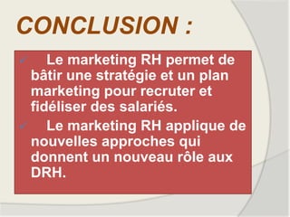 CONCLUSION :
 Le marketing RH permet de
bâtir une stratégie et un plan
marketing pour recruter et
fidéliser des salariés.
 Le marketing RH applique de
nouvelles approches qui
donnent un nouveau rôle aux
DRH.
 