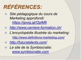 RÉFÉRENCES:
 Site pédagogique du cours de
Marketing approfondi:
https://goog.gl/I2plM6
 http://www.carriere-formation.ch/
 L'encyclopédie illustrée du marketing:
http://www.definitions-marketing.com/
 http://futurstalents.com/
 Le site de la Symbiocratie:
www.symbiocratie.com
 