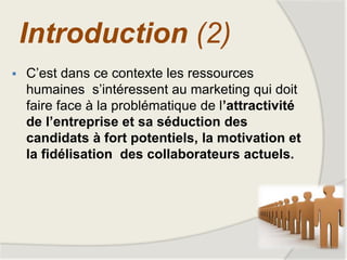  C’est dans ce contexte les ressources
humaines s’intéressent au marketing qui doit
faire face à la problématique de l’attractivité
de l’entreprise et sa séduction des
candidats à fort potentiels, la motivation et
la fidélisation des collaborateurs actuels.
Introduction (2)
 