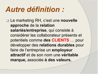 Autre définition :
 Le marketing RH, c’est une nouvelle
approche de la relation
salariés/entreprise, qui consiste à
considérer les collaborateur présents et
potentiels comme des CLIENTS … pour
développer des relations durables pour
faire de l’entreprise un employeur
attractif et de son nom une véritable
marque, associée à des valeurs.
 