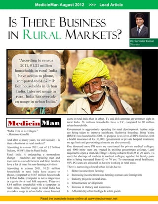 MedicinMan August 2012                    >>> Lead Article



IS THERE BUSINESS
IN RURAL MARKETS?                                                                                         Dr. Surinder Kumar
                                                                                                          Sharma




          “According to census
           2011, 91.21 million
       households in rural India
          have access to phone,
         compared to 64.67 mil-
       lion households in Urban
        India. Internet usage in
        rural India has overtak-
       en usage in urban India.”



                                                   users in rural India than in urban. TV and dish antennas are common sight in

Medicin Man                                        rural India. 56 millions households have a TV, compared to 60 million
                                                   urban households.
                                                   Government is aggressively spending for rural development. Active steps
“India lives in its villages.”
                                                   are being taken to improve healthcare. Rashtriya Swasthya Bima Yojna
- Mahatma Gandhi
                                                   (RSBY) was launched in 2008. Its purpose is to cover all BPL families with
And after so many years, we still wonder – is      a health insurance of Rs. 30,000/ (government or private hospital treatment,
there a business in rural markets?                 no age limit and pre-existing ailments are also covered).
According to census 2011, out of 1.2 billion       One thousand more PG seats are sanctioned for private medical colleges,
Indians, 68.84% live in Rural India.               and 4000 more seats are created in existing government colleges. Land
                                                   required to open a medical college is being reduced from 25 to 20 acres. To
Rural India is undergoing a tremendous
                                                   meet the shortage of teachers in medical colleges, age-bar for faculty posi-
change – machines are replacing man and
                                                   tion is being increased from 65 to 70 yrs. To encourage rural healthcare,
tools and as a result farmers and their families
                                                   50% PG seats are allocated to doctors working in rural areas.
have a lot of time for non-farming activities.
                                                   There is narrowing of rural urban divide due to:
According to census 2011, 91.21 million
households in rural India have access to           1. Better income from farming
phone, compared to 64.67 million households        2. Increasing income from non-farming avenues and immigrants
in Urban India. Computer is not a magic-box        3. Industry projects in rural areas
or a genie for a rural folk anymore. There are
                                                   4. Infrastructure development
8.64 million households with a computer in
rural India. Internet usage in rural India has     5. Increase in literacy and awareness
overtaken usage in urban India - more Internet     6. Affordability of technology & white goods

                                 Read the complete issue online at www.medicinman.net
 