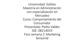 Universidad: Galileo
Maestría en Administración
con especialización en
Mercadeo
Curso: Comportamiento del
Consumidor
Presentado: Pedro Valdez
IDE: 08214019
Foro semana 2: Marketing
Sensorial
 