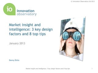 © Innovation Observatory Ltd 2013




Market insight and
intelligence: 3 key design
factors and 8 top tips

January 2013




Danny Dicks



               Market insight and intelligence: 3 key design factors and 8 top tips                               1
 